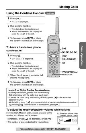 Page 23Basic Operation
23
Making Calls
For assistance, please call: 1-800-211-PANA(7262)
Using the Cordless Handset
To have a hands-free phone 
conversation
To adjust the receiver/speaker volume while talking
3 levels (High, Medium and Low) are available for the 
receiver and 6 levels for the speaker.
To increase, press []. To decrease, press [].
•The number of steps indicates the volume level.
1Press [].
•“Talk” is displayed.
2Dial a phone number.
•The dialed number is displayed.
•After a few seconds, the...