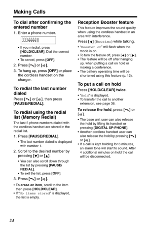 Page 24Making Calls
24
To dial after conﬁrming the 
entered number
1. Enter a phone number.
•If you misdial, press 
[HOLD/CLEAR]. Dial the correct 
number.
•To cancel, press [OFF].
2. Press [] or [].
3. To hang up, press [OFF] or place 
the cordless handset on the 
charger.
To redial the last number 
dialed
Press [] or [], then press 
[PAUSE/REDIAL].
To redial using the redial 
list (Memory Redial)
The last 5 phone numbers dialed with 
the cordless handset are stored in the 
redial list.
1. Press...