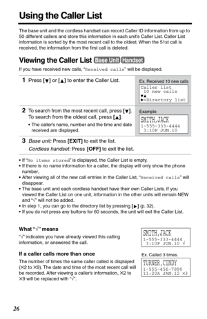 Page 2626
Using the Caller List
The base unit and the cordless handset can record Caller ID information from up to 
50 different callers and store this information in each unit’s Caller List. Caller List 
information is sorted by the most recent call to the oldest. When the 51st call is 
received, the information from the ﬁrst call is deleted.
Viewing the Caller List
If you have received new calls, “Received calls” will be displayed.
•If “No items stored” is displayed, the Caller List is empty.
•If there is no...