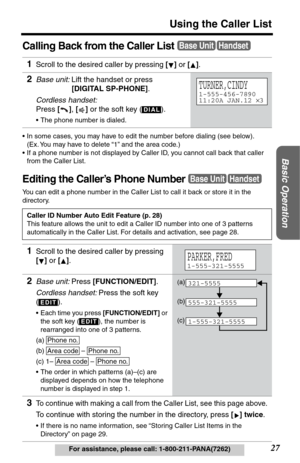 Page 27Basic Operation
27
Using the Caller List
For assistance, please call: 1-800-211-PANA(7262)
Calling Back from the Caller List
•In some cases, you may have to edit the number before dialing (see below). 
(Ex. You may have to delete “1” and the area code.)
•If a phone number is not displayed by Caller ID, you cannot call back that caller 
from the Caller List.
Editing the Caller’s Phone Number
You can edit a phone number in the Caller List to call it back or store it in the 
directory.
1Scroll to the...