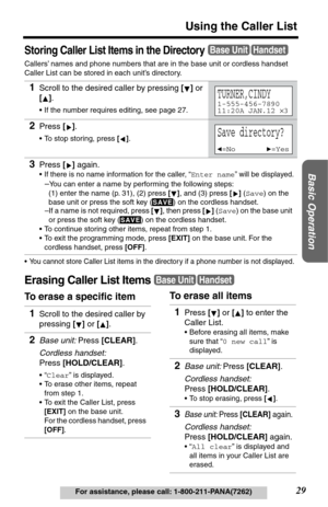 Page 29Basic Operation
29
Using the Caller List
For assistance, please call: 1-800-211-PANA(7262)
Storing Caller List Items in the Directory
Callers’ names and phone numbers that are in the base unit or cordless handset 
Caller List can be stored in each unit’s directory.
•You cannot store Caller List items in the director y if a phone number is not displayed.
Erasing Caller List Items
To erase a specific item 1
Scroll to the desired caller by pressing [] or 
[].
•If the number requires editing, see page 27....