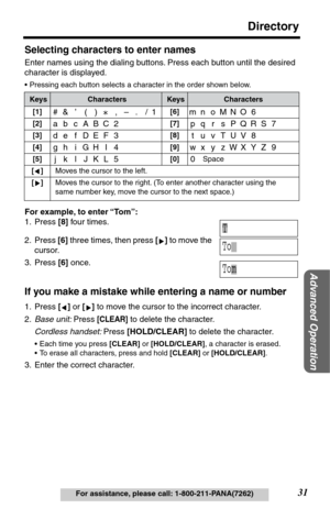 Page 3131
Directory
Advanced Operation
For assistance, please call: 1-800-211-PANA(7262)
Selecting characters to enter names
Enter names using the dialing buttons. Press each button until the desired 
character is displayed. 
•Pressing each button selects a character in the order shown below.
For example, to enter “Tom”:
1. Press [8] four times.
2. Press [6] three times, then press [] to move the 
cursor.
3. Press [6] once.
If you make a mistake while entering a name or number
1. Press [] or [] to move the...