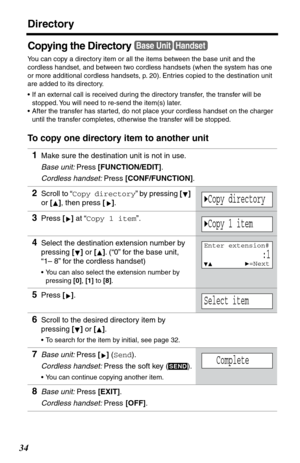 Page 34Directory
34
Copying the Directory
You can copy a directory item or all the items between the base unit and the 
cordless handset, and between two cordless handsets (when the system has one 
or more additional cordless handsets, p. 20). Entries copied to the destination unit 
are added to its directory. 
•If an external call is received during the directory transfer, the transfer will be 
stopped. You will need to re-send the item(s) later.
•After the transfer has started, do not place your cordless...