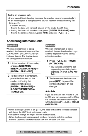 Page 3737
Intercom
Advanced Operation
For assistance, please call: 1-800-211-PANA(7262)
Answering Intercom Calls
When an intercom call is being 
received, the base unit rings and the 
LOCATOR/INTERCOM/TRANSFER 
indicator ﬂashes. The display shows 
the calling extension number.During an intercom call:
•If you have difﬁculty hearing, decrease the speaker volume by pressing [].
•If an incoming call is being received, you will hear two tones (incoming call 
tone, p. 49). 
To answer the call;
– if using the base...