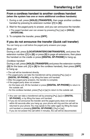 Page 3939
Transferring a Call
Advanced Operation
For assistance, please call: 1-800-211-PANA(7262)
From a cordless handset to another cordless handset 
(when the system has one or more additional cordless handsets)
1. During a call, press [HOLD] (TRANSFER), then page another cordless 
handset by pressing its extension number ([1] to [8]).
2. Wait for the paged party to answer, and you can announce the transfer.
•The paged handset user can answer by pressing [], [] or [HOLD] 
(INTERCOM).
3. To complete the...