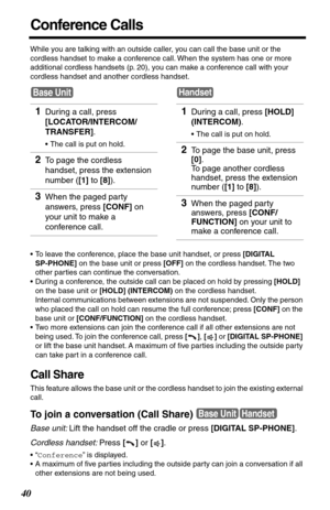 Page 4040
Conference Calls
While you are talking with an outside caller, you can call the base unit or the 
cordless handset to make a conference call. When the system has one or more 
additional cordless handsets (p. 20), you can make a conference call with your 
cordless handset and another cordless handset.
•To leave the conference, place the base unit handset, or press [DIGITAL 
SP-PHONE] on the base unit or press [OFF] on the cordless handset. The two 
other parties can continue the conversation.
•During a...