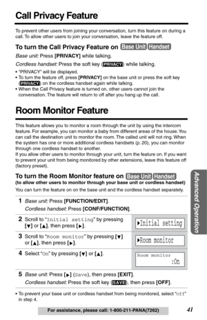 Page 41Advanced Operation
41For assistance, please call: 1-800-211-PANA(7262)
Call Privacy Feature
To prevent other users from joining your conversation, turn this feature on during a 
call. To allow other users to join your conversation, leave the feature off. 
To turn the Call Privacy Feature on
Base unit: Press [PRIVACY] while talking.
Cordless handset: Press the soft key ( ) while talking.
•“PRIVACY” will be displayed.
•To turn the feature off, press [PRIVACY] on the base unit or press the soft key 
() on...