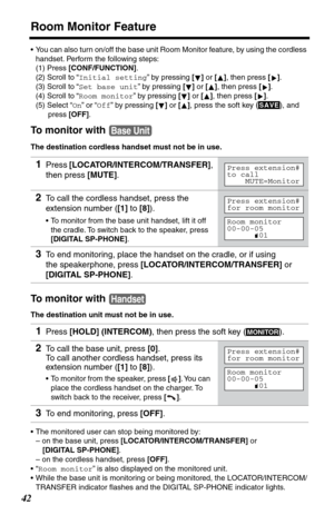 Page 42Room Monitor Feature
42
•You can also turn on/off the base unit Room Monitor feature, by using the cordless 
handset. Perform the following steps:
(1) Press [CONF/FUNCTION]. 
(2) Scroll to “Initial setting” by pressing [] or [], then press [].
(3) Scroll to “Set base unit” by pressing [] or [], then press [].
(4) Scroll to “Room monitor” by pressing [] or [], then press [].
(5) Select “On” or “Off” by pressing [] or [], press
 the soft key (), and 
press [OFF].
To monitor with 
The destination cordless...