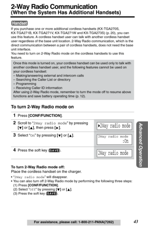 Page 43Advanced Operation
43For assistance, please call: 1-800-211-PANA(7262)
2-Way Radio Communication
(When the System Has Additional Handsets) 
If you purchase one or more additional cordless handsets (KX-TGA270S, 
KX-TGA271B, KX-TGA271V, KX-TGA271W and KX-TGA273S) (p. 20), you can 
use this feature. A cordless handset user can talk with another cordless handset 
user regardless of the base unit location. 2-Way Radio communication, which is the 
direct communication between a pair of cordless handsets, does...