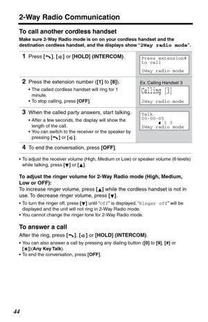 Page 4444
2-Way Radio Communication
To call another cordless handset
Make sure 2-Way Radio mode is on on your cordless handset and the 
destination cordless handset, and the displays show “
2Way radio mode”.
•To adjust the receiver volume (High, Medium or Low) or speaker volume (6 levels) 
while talking, press [] or [].
To adjust the ringer volume for 2-Way Radio mode (High, Medium, 
Low or OFF):
To increase ringer volume, press [] while the cordless handset is not in 
use. To decrease ringer volume, press []....