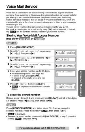 Page 45Advanced Operation
45For assistance, please call: 1-800-211-PANA(7262)
Voice Mail Service
Voice mail is an electronic on-line answering service offered by your telephone 
company. If you subscribe to this service, the voice mail system can answer calls for 
you when you are unavailable to answer the phone or when your line is busy. 
Callers can leave messages that are saved in virtual voice mail boxes, which are 
maintained for you at the phone company, allowing you to listen to your messages 
whenever...