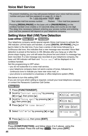 Page 46Voice Mail Service
46
Setting Voice Mail (VM) Tone Detection
(use either   or  )
Your telephone company sends special signals (Voice mail tones) to activate the 
VM indicator. Lift the base unit handset, or press [DIGITAL SP-PHONE], [] or 
[] to listen to the dial tone. If you hear a series of dial tones followed by a 
continuous dial tone, this indicates that a new message was recorded. Voice Mail 
detection is preset at the factory to ON. Minutes after you hang up or after the 
phone stops ringing,...