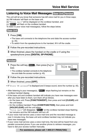 Page 4747
Voice Mail Service
Advanced Operation
For assistance, please call: 1-800-211-PANA(7262)
Listening to Voice Mail Messages 
The unit will let you know that someone has left voice mail for you in three ways; 
(a) VM indicator will ﬂash on the base unit,
(b) “Voice mail” will be displayed on the cordless handset, and
(c) “
  ” will ﬂash on the cordless handset. 
To listen to your voice mail message(s), follow the steps below.
•If “Store VM access#” is displayed and 3 beeps sound, store the number (p....