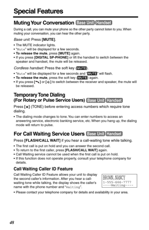 Page 4848
Special Features
Muting Your  Conversation 
During a call, you can mute your phone so the other par ty cannot listen to you. When 
muting your conversation, you can hear the other par ty.
Base unit: Press [MUTE]. 
•The MUTE indicator lights.
•“Mute” will be displayed for a few seconds.
•To release the mute, press [MUTE] again.
•If you press [DIGITAL SP-PHONE] or lift the handset to switch between the 
speaker and handset, the mute will be released.
Cordless handset: Press the soft key ( ).
•“Mute”...