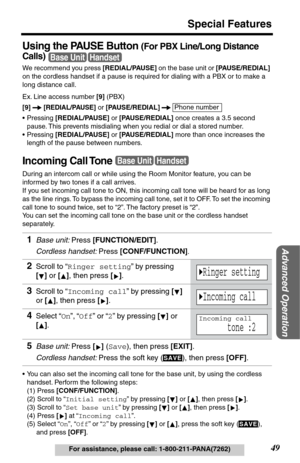 Page 4949
Special Features
Advanced Operation
For assistance, please call: 1-800-211-PANA(7262)
Using the PAUSE Button (For PBX Line/Long Distance 
Calls)
 
We recommend you press [REDIAL/PAUSE] on the base unit or [PAUSE/REDIAL] 
on the cordless handset if a pause is required for dialing with a PBX or to make a 
long distance call.
Ex. Line access number [9] (PBX)
[9]  
[REDIAL/PAUSE] or [PAUSE/REDIAL]  
•Pressing [REDIAL/PAUSE] or [PAUSE/REDIAL] once creates a 3.5 second 
pause. This prevents misdialing when...