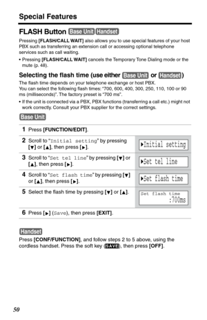 Page 50Special Features
50
FLASH Button
Pressing [FLASH/CALL WAIT] also allows you to use special features of your host 
PBX such as transferring an extension call or accessing optional telephone 
services such as call waiting. 
•Pressing [FLASH/CALL WAIT] cancels the Temporary Tone Dialing mode or the 
mute (p. 48).
Selecting the ﬂash time (use either   or  )
The ﬂash time depends on your telephone exchange or host PBX. 
You can select the following ﬂash times: “700, 600, 400, 300, 250, 110, 100 or 90 
ms...