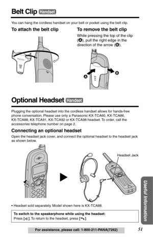 Page 5151For assistance, please call: 1-800-211-PANA(7262)
Useful Information
Belt ClipHandset
You can hang the cordless handset on your belt or pocket using the belt clip.
To attach the belt clip To remove the belt clip
Optional Headset
Plugging the optional headset into the cordless handset allows for hands-free 
phone conversation. Please use only a Panasonic KX-TCA60, KX-TCA86, 
KX-TCA88, KX-TCA91, KX-TCA92 or KX-TCA98 headset. To order, call the 
accessories telephone number on page 2.
Connecting an...