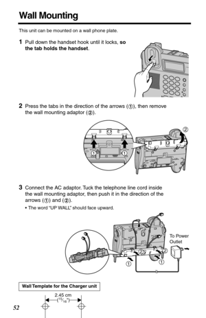 Page 5252
Wall Mounting
This unit can be mounted on a wall phone plate.
1Pull down the handset hook until it locks, so 
the tab holds the handset. 
2Press the tabs in the direction of the arrows ( ), then remove 
the wall mounting adaptor ( ).
3Connect the AC adaptor. Tuck the telephone line cord inside 
the wall mounting adaptor, then push it in the direction of the 
arrows ( ) and ( ). 
•The word “UP WALL” should face upward.
Wall Template for the Charger unit
1
2
2
11
12
To  P ower 
Outlet
11
22
2.45 cm(15⁄16) 