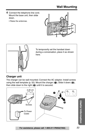 Page 5353
Wall Mounting
Useful Information
For assistance, please call: 1-800-211-PANA(7262)
4Connect the telephone line cord. 
Mount the base unit, then slide 
down. 
•Raise the antennas.
Charger unit
The charger can be wall mounted. Connect the AC adaptor. Install screws 
using the wall template (p. 52). Mount the charger ( ). Slide it down ( ), 
then slide down to the right ( ) until it is secured.
To temporarily set the handset down 
during a conversation, place it as shown 
here.
12
3
$
#
%
To  P ower...