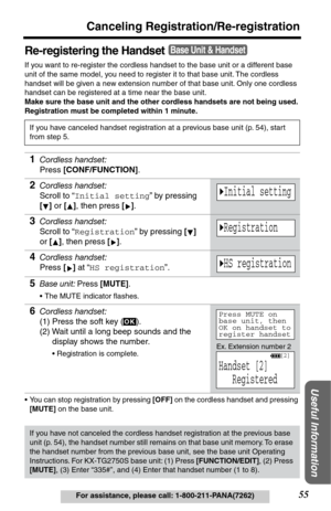 Page 5555
Canceling Registration/Re-registration
Useful Information
For assistance, please call: 1-800-211-PANA(7262)
Re-registering the Handset
If you want to re-register the cordless handset to the base unit or a different base 
unit of the same model, you need to register it to that base unit. The cordless 
handset will be given a new extension number of that base unit. Only one cordless 
handset can be registered at a time near the base unit. 
Make sure the base unit and the other cordless handsets are not...