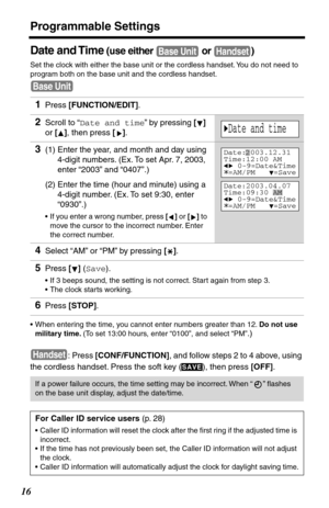 Page 16Programmable Settings
16
Date and Time (use either   or  )
Set the clock with either the base unit or the cordless handset. You do not need to 
program both on the base unit and the cordless handset.
•When entering the time, you cannot enter numbers greater than 12. Do not use 
military time. (To set 13:00 hours, enter “0100”, and select “PM”
.)
:
 Press [CONF/FUNCTION], and follow steps 2 to 4 above, using 
the cordless handset. Press the soft key ( ), then press [OFF].
1Press [FUNCTION/EDIT].
2Scroll...