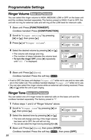 Page 18Programmable Settings
18
Ringer Volume
You can select the ringer volume to HIGH, MEDIUM, LOW or OFF on the base unit 
and the cordless handset separately. The factory preset is HIGH. If set to OFF, the 
unit will not ring for external calls and will ring at the LOW level for intercom calls. 
•If set to OFF, the base unit displays “Ringer off” while not in use and no new calls 
are in the Caller List. The cordless handset displays “Ringer off” while not in use.
•You can also select the r inger volume...