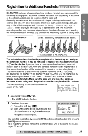 Page 23Preparation
23For assistance, please call: 1-800-211-PANA(7262)
Registration for Additional HandsetsBase Unit & Handset
KX-TG2770S includes a base unit and one cordless handset. You can expand the 
system by adding up to 7 additional cordless handsets, sold separately. A maximum 
of 8 cordless handsets can be registered to the base unit. 
Generally a maximum of 4 extensions excluding or including the base unit can 
operate at a time. If 4 other extensions are in use, such as conducting a call, you 
may...