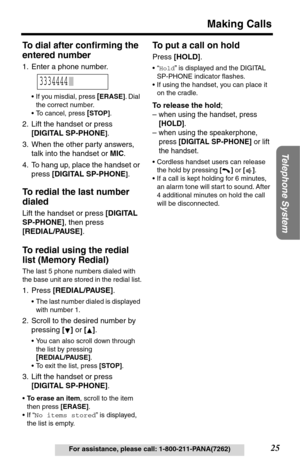 Page 25Telephone System
25
Making Calls
For assistance, please call: 1-800-211-PANA(7262)
To dial after conﬁrming the 
entered number
1. Enter a phone number.
•If you misdial, press [ERASE]. Dial 
the correct number.
•To cancel, press 
[STOP].
2. Lift the handset or press 
[DIGITAL SP-PHONE
].
3. When the other party answers, 
talk into the handset or MIC.
4. To hang up, place the handset or 
press [DIGITAL SP-PHONE
].
To redial the last number 
dialed 
Lift the handset or press [DIGITAL 
SP-PHONE], then press...