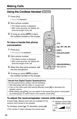 Page 26Making Calls
26
Using the Cordless Handset
To have a hands-free phone 
conversation
To adjust the receiver/speaker volume while talking
3 levels (High, Medium and Low) are available for the 
receiver and 6 levels for the speaker.
To increase, press []. To decrease, press [].
•The number of steps indicates the volume level.
1Press [].
•“Talk” is displayed.
2Dial a phone number.
•The dialed number is displayed.
•After a few seconds, the display will 
show the length of the call.
3To hang up, press [OFF] or...