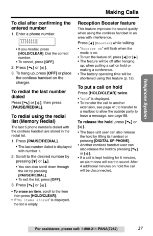 Page 27Telephone System
27
Making Calls
For assistance, please call: 1-800-211-PANA(7262)
To dial after conﬁrming the 
entered number
1. Enter a phone number.
•If you misdial, press 
[HOLD/CLEAR]. Dial the correct 
number.
•To cancel, press [OFF].
2. Press [] or [].
3. To hang up, press [OFF] or place 
the cordless handset on the 
charger.
To redial the last number 
dialed
Press [] or [], then press 
[PAUSE/REDIAL].
To redial using the redial 
list (Memory Redial)
The last 5 phone numbers dialed with 
the...