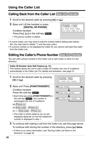 Page 30Using the Caller List
30
Calling Back from the Caller List
•In some cases, you may have to edit the number before dialing (see below). 
(Ex. You may have to delete “1” and the area code.)
•If a phone number is not displayed by Caller ID, you cannot call back that caller 
from the Caller List.
Editing the Caller’s Phone Number
You can edit a phone number in the Caller List to call it back or store it in the 
directory.
1Scroll to the desired caller by pressing [] or [].
2Base unit: Lift the handset or...