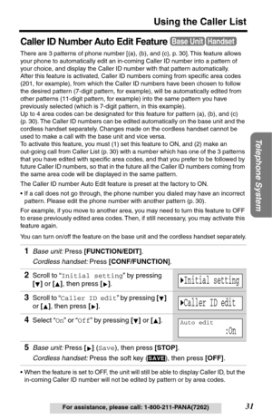 Page 31Telephone System
31
Using the Caller List
For assistance, please call: 1-800-211-PANA(7262)
Caller ID Number Auto Edit Feature
There are 3 patterns of phone number [(a), (b), and (c), p. 30]. This feature allows 
your phone to automatically edit an in-coming Caller ID number into a pattern of 
your choice, and display the Caller ID number with that pattern automatically.
After this feature is activated, Caller ID numbers coming from speciﬁc area codes 
(201, for example), from which the Caller ID numbers...