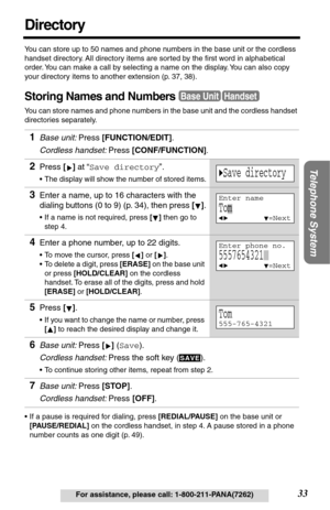 Page 3333
Telephone System
For assistance, please call: 1-800-211-PANA(7262)
Directory
You can store up to 50 names and phone numbers in the base unit or the cordless 
handset directory. All directory items are sorted by the ﬁrst word in alphabetical 
order. You can make a call by selecting a name on the display. You can also copy 
your directory items to another extension (p. 37, 38).
Storing Names and Numbers
You can store names and phone numbers in the base unit and the cordless handset 
directories...