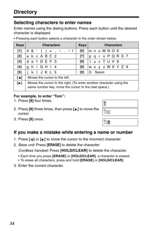 Page 34Directory
34
Selecting characters to enter names
Enter names using the dialing buttons. Press each button until the desired 
character is displayed. 
•Pressing each button selects a character in the order shown below.
For example, to enter “To m”:
1. Press [8] four times.
2. Press [6] three times, then press [] to move the 
cursor.
3. Press [6] once.
If you make a mistake while entering a name or number
1. Press [] or [] to move the cursor to the incorrect character.
2.Base unit: Press 
[ERASE] to delete...