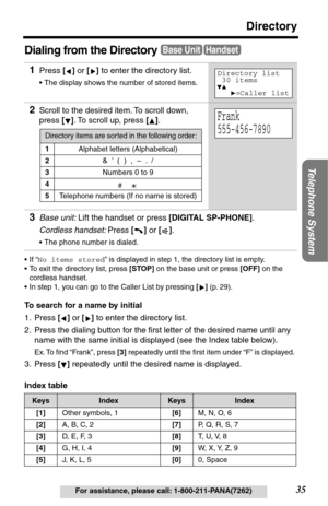 Page 35Telephone System
35
Directory
For assistance, please call: 1-800-211-PANA(7262)
Dialing from the Directory
•If “No items stored” is displayed in step 1, the directory list is empty.
•To exit the directory list, press [STOP] on the base unit or press [OFF] on the 
cordless handset.
•In step 1, you can go to the Caller List by pressing [] (p. 29).
To search for a name by initial
1. Press [] or [] to enter the directory list.
2. Press the dialing button for the ﬁrst letter of the desired name until any...