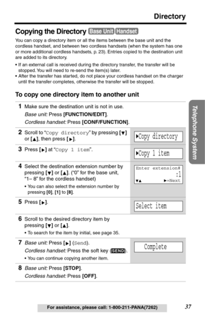 Page 37Telephone System
37
Directory
For assistance, please call: 1-800-211-PANA(7262)
Copying the Directory
You can copy a directory item or all the items between the base unit and the 
cordless handset, and between two cordless handsets (when the system has one 
or more additional cordless handsets, p. 23). Entries copied to the destination unit 
are added to its directory. 
•If an external call is received during the directory transfer, the transfer will be 
stopped. You will need to re-send the item(s)...