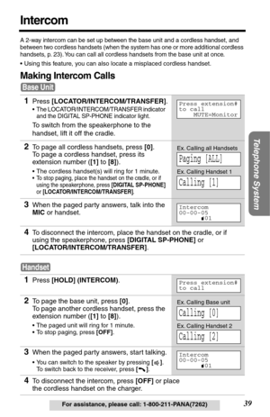 Page 39Telephone System
39For assistance, please call: 1-800-211-PANA(7262)
Intercom
A 2-way intercom can be set up between the base unit and a cordless handset, and 
between two cordless handsets (when the system has one or more additional cordless 
handsets, p. 
23). You can call all cordless handsets from the base unit at once.
•Using this feature, you can also locate a misplaced cordless handset.
Making Intercom Calls
1Press [LOCATOR/INTERCOM/TRANSFER].
•The LOCATOR/INTERCOM/TRANSFER indicator 
and the...