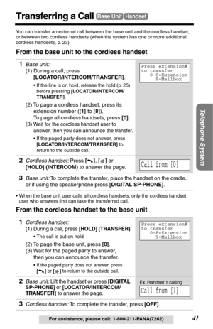 Page 41Telephone System
41For assistance, please call: 1-800-211-PANA(7262)
Transferring a CallBase UnitHandset
You can transfer an external call between the base unit and the cordless handset, 
or between two cordless handsets (when the system has one or more additional 
cordless handsets, p. 23).
From the base unit to the cordless handset
•When the base unit user calls all cordless handsets, only the cordless handset 
user who answers ﬁrst can take the transferred call.
From the cordless handset to the base...