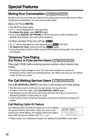 Page 4848
Special Features
Muting Your  Conversation
During a call, you can mute your phone so the other party cannot listen to you. When 
muting your conversation, you can hear the other party.
Base unit: Press [MUTE]. 
•The MUTE indicator lights.
•“Mute” will be displayed for a few seconds.
•To release the mute, press [MUTE] again.
•If you press [DIGITAL SP-PHONE] or lift the handset to switch between the 
speaker and handset, the mute will be released.
Cordless handset: Press the soft key ( ).
•“Mute” will...