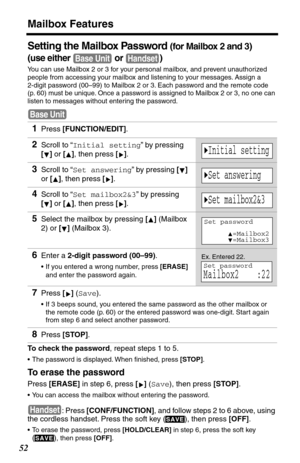 Page 52Mailbox Features
52
Setting the Mailbox Password (for Mailbox 2 and 3)
(use either   or  )
You can use Mailbox 2 or 3 for your personal mailbox, and prevent unauthorized 
people from accessing your mailbox and listening to your messages. Assign a 
2-digit password (00–99) to Mailbox 2 or 3. Each password and the remote code 
(p. 60) must be unique. Once a password is assigned to Mailbox 2 or 3, no one can 
listen to messages without entering the password.
To check the password, repeat steps 1 to 5.
•The...