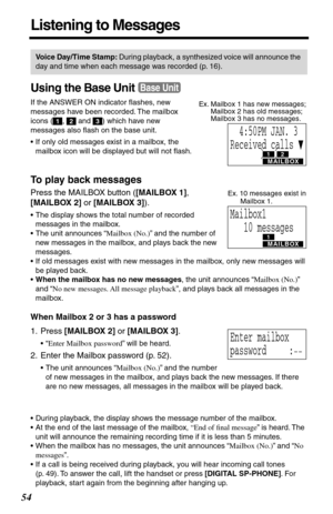 Page 5454
Listening to Messages
Using the Base Unit
If the ANSWER ON indicator ﬂashes, new 
messages have been recorded. The mailbox 
icons ( ,   and  ) which have new 
messages also ﬂash on the base unit. 
•If only old messages exist in a mailbox, the 
mailbox icon will be displayed but will not ﬂash.
To play back messages
Press the MAILBOX button ([MAILBOX 1], 
[MAILBOX 2] or [MAILBOX 3]).
•The display shows the total number of recorded 
messages in the mailbox.
•The unit announces “Mailbox (No.)” and the...