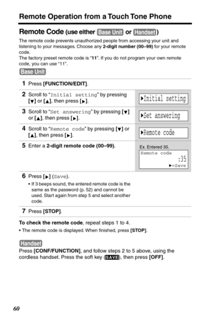 Page 60Remote Operation from a Touch Tone Phone
60
Remote Code (use either   or  )
The remote code prevents unauthorized people from accessing your unit and 
listening to your messages. Choose any 2-digit number (00–99) for your remote 
code.
The factory preset remote code is “11”. If you do not program your own remote 
code, you can use “11”. 
To check the remote code, repeat steps 1 to 4.
•The remote code is displayed. When ﬁnished, press [STOP].
Press [CONF/FUNCTION], and follow steps 2 to 5 above, using the...