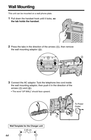 Page 6464
Wall Mounting
This unit can be mounted on a wall phone plate.
1Pull down the handset hook until it locks, so 
the tab holds the handset. 
2Press the tabs in the direction of the arrows ( ), then remove 
the wall mounting adaptor ( ).
3Connect the AC adaptor. Tuck the telephone line cord inside 
the wall mounting adaptor, then push it in the direction of the 
arrows ( ) and ( ). 
•The word “UP WALL” should face upward.
Wall Template for the Charger unit
1
2
2
11
12
To Power 
Outlet
11
22
2.45 cm(15⁄16) 