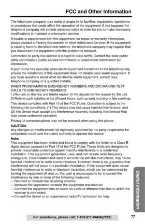 Page 7777
FCC and Other Information
Useful Information
For assistance, please call: 1-800-211-PANA(7262) The telephone company may make changes in its facilities, equipment, operations 
or procedures that could affect the operation of the equipment. If this happens the 
telephone company will provide advance notice in order for you to make necessary 
modiﬁcations to maintain uninterrupted service.
If trouble is experienced with this equipment, for repair or warranty information, 
please contact a Factory...