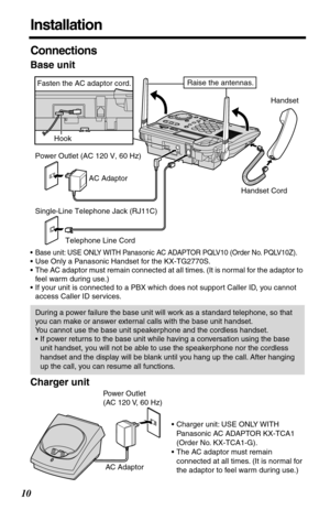 Page 1010
Installation
Connections
Base unit
•Base unit: USE ONLY WITH Panasonic AC ADAPTOR PQLV10 (Order No. PQLV10Z).
•Use Only a Panasonic Handset for the KX-TG2770S.
•The AC adaptor must remain connected at all times. (It is normal for the adaptor to 
feel warm during use.)
•If your unit is connected to a PBX which does not support Caller ID, you cannot 
access Caller ID services.
Charger unit
During a power failure the base unit will work as a standard telephone, so that 
you can make or answer external...