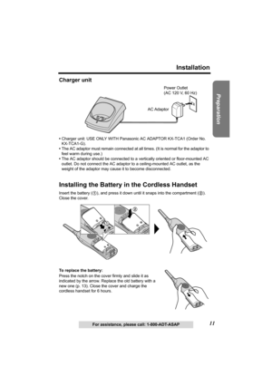 Page 1111
Installation
Preparation
For assistance, please call: 1-800-ADT-ASAP
Charger unit
•Charger unit: USE ONLY WITH Panasonic AC ADAPTOR KX-TCA1 (Order No. 
KX-TCA1-G).
•The AC adaptor must remain connected at all times. (It is normal for the adaptor to 
feel warm during use.)
•The AC adaptor should be connected to a vertically oriented or floor-mounted AC 
outlet. Do not connect the AC adaptor to a ceiling-mounted AC outlet, as the 
weight of the adaptor may cause it to become disconnected.
Installing the...