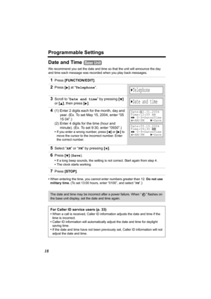 Page 18Programmable Settings
18
Date and Time 
We recommend you set the date and time so that the unit will announce the day 
and time each message was recorded when you play back messages.
•When entering the time, you cannot enter numbers greater than 12. Do not use 
military time. (To set 13:00 hours, enter “0100”, and select “PM”
.)
1Press [FUNCTION/EDIT].
2Press [] at “Telephone”.
3Scroll to “Date and time” by pressing [] 
or [], then press
 []. 
4(1) Enter 2 digits each for the month, day and 
year. (Ex....