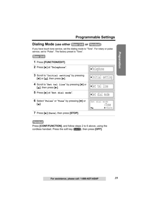 Page 1919
Programmable Settings
Preparation
For assistance, please call: 1-800-ADT-ASAP
Dialing Mode (use either   or  )
If you have touch tone service, set the dialing mode to “Tone”. For rotary or pulse 
service, set to “Pulse”. The factory preset is “Tone”.
Press [CONF/FUNCTION], and follow steps 2 to 6 above, using the 
cordless handset. Press the soft key ( ), then press [OFF].
1Press [FUNCTION/EDIT].
2Press [] at “Telephone”.
3Scroll to “Initial setting” by pressing 
[] or [], then press
 [].
4Scroll to...