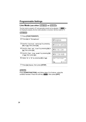 Page 20Programmable Settings
20
Line Mode (use either   or  )
The line mode is preset to “B” and generally should not be adjusted. If “  ” is 
not displayed properly, the line mode selection is incorrect. Set line mode to “A”.
 
Press [CONF/FUNCTION], and follow steps 2 to 6 above, using the 
cordless handset. Press the soft key ( ), then press [OFF].
1Press [FUNCTION/EDIT].
2Press [] at “Telephone”.
3Scroll to “Initial setting” by pressing 
[] or [], then press
 [].
4Scroll to “Set tel line” by pressing [] or...