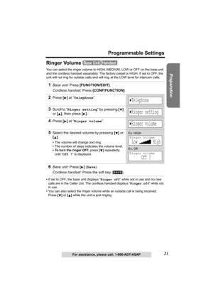 Page 2121
Programmable Settings
Preparation
For assistance, please call: 1-800-ADT-ASAP
Ringer Volume
You can select the ringer volume to HIGH, MEDIUM, LOW or OFF on the base unit 
and the cordless handset separately. The factory preset is HIGH. If set to OFF, the 
unit will not ring for outside calls and will ring at the LOW level for intercom calls. 
•If set to OFF, the base unit displays “Ringer off” while not in use and no new 
calls are in the Caller List. The cordless handset displays “Ringer off” while...